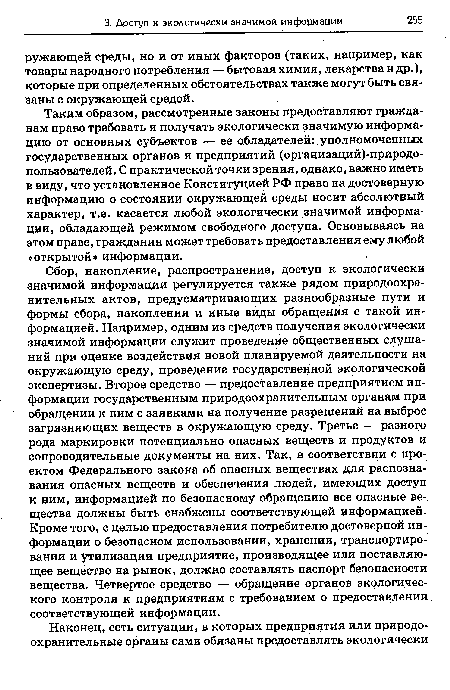 Таким образом, рассмотренные законы предоставляют гражданам право требовать и получать экологически значимую информацию от основных субъектов — ее обладателей: уполномоченных государственных органов и предприятий (организаций)-природо-пользователей. С практической точки зрения, однако, важно иметь в виду, что установленное Конституцией РФ право на достоверную информацию о состоянии окружающей среды носит абсолютный характер, т.е. касается любой экологически значимой информации, обладающей режимом свободного доступа. Основываясь на этом праве, гражданин может требовать предоставления ему любой «открытой» информации.