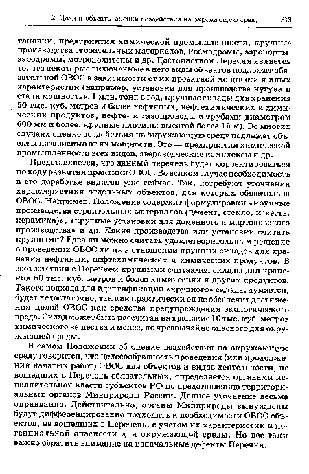 В самом Положении об оценке воздействия на окружающую среду говорится, что целесообразность проведения (или продолжения начатых работ) ОВОС для объектов и видов деятельности, не вошедших в Перечень обязательных, определяется органами исполнительной власти субъектов РФ по представлению территориальных органов Минприроды России. Данное уточнение весьма оправданно. Действительно, органы Минприроды вынуждены будут дифференцированно подходить к необходимости ОВОС объектов, не вошедших в Перечень, с учетом их характеристик и потенциальной опасности для окружающей среды. Но все-таки важно обратить внимание на изначальные дефекты Перечня.