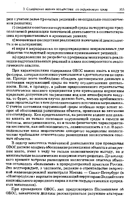 При характеристике содержания ОВОС важно иметь в виду те факторы, которые постоянно учитываются в деятельности по оценке. Прежде всего необходимо обладать достоверными данными о состоянии окружающей среды по месту осуществления деятельности. Если, к примеру, в районе предполагаемого строительства экологически опасного предприятия уже превышены нормативы предельно допустимого загрязнения вод или атмосферного воздуха, то будет, во всяком случае должно быть, весьма проблематичным строительство в нем дополнительного источника загрязнения. С учетом состояния окружающей среды особенно остро встает вопрос об обосновании размещения объекта, принимая во внимание его специфику. Как представляется, на решение влияет или должно влиять не только состояние окружающей среды в смысле ее чистоты, незагрязненности, но и такие физические характеристики местности, как сейсмоопасность, лавиноопасность и т.п. В законодательстве пока недостаточно конкретно определены экологические требования относительно размещения экологически опасных объектов.