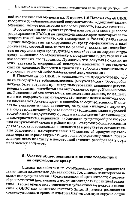 В Положении об ОВОС, к сожалению, не предусмотрено, что должна содержать «обосновывающая документация». Этот пробел должен быть устранен при совершенствовании правового регулирования оценки воздействия на окружающую среду. Условно говоря, Заявление об экологических последствиях должно, по нашему мнению, содержать как минимум: а) описание цели и необходимости намечаемой деятельности и способов ее осуществления; б) описание альтернативных вариантов, включая «нулевой» вариант, т.е. отказ от намечаемой деятельности; в) описание видов и уровней воздействий на окружающую среду и их последствий для основного и альтернативных вариантов; г) описание существующего состояния окружающей среды в районе предполагаемого осуществления деятельности и возможных изменений ее в результате осуществления основного и альтернативных вариантов; д) предусматриваемые меры по охране окружающей среды; е) краткое резюме, позволяющее неспециалисту в достаточной степени разобраться в сути излагаемых вопросов.