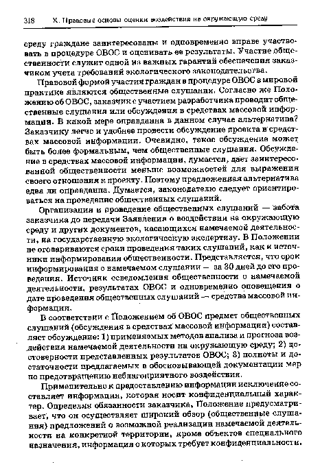 Организация и проведение общественных слушаний — забота заказчика до передачи Заявления о воздействии на окружающую среду и других документов, касающихся намечаемой деятельности, на государственную экологическую экспертизу. В Положении не оговариваются сроки проведения таких слушаний, как и источники информирования общественности. Представляется, что срок информирования о намечаемом слушании — за 30 дней до его проведения. Источник осведомления общественности о намечаемой деятельности, результатах ОВОС и одновременно оповещения о дате проведения общественных слушаний — средства массовой информации.