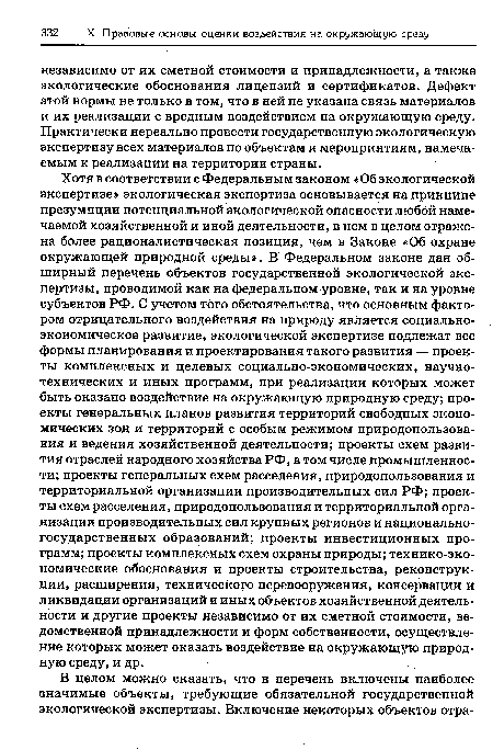 Хотя в соответствии с Федеральным законом «Об экологической экспертизе» экологическая экспертиза основывается на принципе презумпции потенциальной экологической опасности любой намечаемой хозяйственной и иной деятельности, в нем в целом отражена более рационалистическая позиция, чем в Законе «Об охране окружающей природной среды». В Федеральном законе дан обширный перечень объектов государственной экологической экспертизы, проводимой как на федеральном уровне, так и на уровне субъектов РФ. С учетом того обстоятельства, что основным фактором отрицательного воздействия на природу является социально-экономическое развитие, экологической экспертизе подлежат все формы планирования и проектирования такого развития — проекты комплексных и целевых социально-экономических, научно-технических и иных программ, при реализации которых может быть оказано воздействие на окружающую природную среду; проекты генеральных планов развития территорий свободных экономических зон и территорий с особым режимом природопользования и ведения хозяйственной деятельности; проекты схем развития отраслей народного хозяйства РФ, в том числе промышленности; проекты генеральных схем расселения, природопользования и территориальной организации производительных сил РФ; проекты схем расселения, природопользования и территориальной организации производительных сил крупных регионов и национальногосударственных образований; проекты инвестиционных программ; проекты комплексных схем охраны природы; технико-эко-номические обоснования и проекты строительства, реконструкции, расширения, технического перевооружения, консервации и ликвидации организаций и иных объектов хозяйственной деятельности и другие проекты независимо от их сметной стоимости, ведомственной принадлежности и форм собственности, осуществление которых может оказать воздействие на окружающую природную среду, и др.