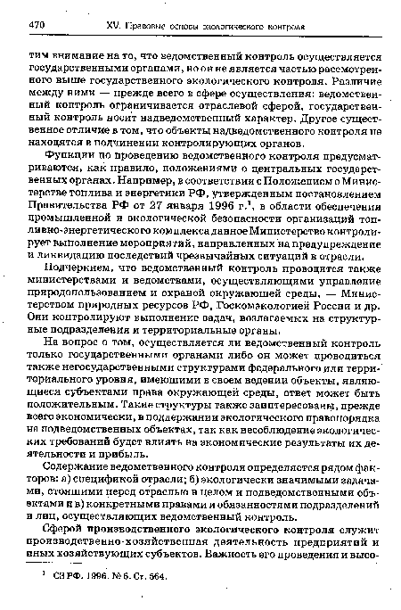 Функции по проведению ведомственного контроля предусматриваются, как правило, положениями о центральных государственных органах. Например, в соответствии с Положением о Министерстве топлива и энергетики РФ, утвержденным постановлением Правительства РФ от 27 января 1996 г.1, в области обеспечения промышленной и экологической безопасности организаций топливно-энергетического комплекса данное Министерство контролирует выполнение мероприятий, направленных на предупреждение и ликвидацию последствий чрезвычайных ситуаций в отрасли.