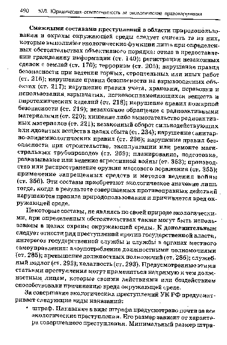 Смежными составами преступлений в области природопользования и охраны окружающей среды следует считать те из них, которые выполняют экологические функции лишь при определенных обстоятельствах объективного порядка: отказ в предоставлении гражданину информации (ст. 140); регистрация незаконных сделок с землей (ст. 170); терроризм (ст. 205); нарушение правил безопасности при ведении горных, строительных или иных работ (ст. 216); нарушение правил безопасности на взрывоопасных объектах (ст. 217); нарушение правил учета, хранения, перевозки и использования взрывчатых, легковоспламеняющихся веществ и пиротехнических изделий (ст. 218); нарушение правил пожарной безопасности (ст. 219); незаконное обращение с радиоактивными материалами (ст. 220); хищение либо вымогательство радиоактивных материалов (ст. 221); незаконный оборот сильнодействующих или ядовитых веществ в целях сбыта (ст. 234); нарушение санитарно-эпидемиологических правил (ст. 236); нарушение правил безопасности при строительстве, эксплуатации или ремонте магистральных трубопроводов (ст. 269); планирование, подготовка, развязывание или ведение агрессивной войны (ст. 353); производство или распространение оружия массового поражения (ст. 355); применение запрещенных средств и методов ведения войны (ст. 356). Эти составы приобретают экологическое значение лишь тогда, когда в результате совершаемых противоправных действий нарушаются правила природопользования и причиняется вред окружающей среде.