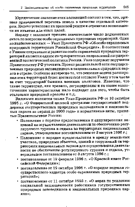 Наряду с законами принято значительное число подзаконных актов по вопросам особо охраняемых природных территорий. Один из наиболее важных — Указ Президента РФ «Об особо охраняемых природных территориях Российской Федерации». В соответствии с Указом сохранение и развитие особо охраняемых природных территорий является одним из приоритетных направлений государственной экологической политики России. Указ содержит поручение Правительству РФ уточнить Проект рациональной сети государственных природных заповедников и национальных природных парков в стране. Особенно интересно то, что решение задачи расширения этих территорий будет достигаться согласно Указу в том числе за счет территорий бывших военных полигонов. Известно, что такие территории, как правило, деградированы и по своим экологическим характеристикам мало подходят для того, чтобы быть эталонами природной красоты и т.д.