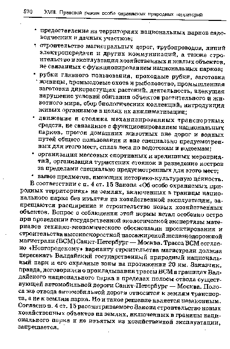 В соответствии с п. 4 ст. 15 Закона «Об особо охраняемых природных территориях» на землях, включенных в границы национального парка без изъятия из хозяйственной эксплуатации, запрещаются расширение и строительство новых хозяйственных объектов. Вопрос о соблюдении этой нормы встал особенно остро при проведении государственной экологической экспертизы материалов технико-экономического обоснования проектирования и строительства высокоскоростной пассажирской железнодорожной магистрали (ВСМ) Санкт-Петербург — Москва. Трасса ВСМ согласно «Новгородскому» варианту строительства магистрали должна пересекать Валдайский государственный природный национальный парк и его охранные зоны на протяжении 20 км. Заказчик, правда, договорился о прокладывании трассы ВСМ в границах Валдайского национального парка в пределах полосы отвода существующей автомобильной дороги Санкт-Петербург — Москва. Полоса же отвода автомобильной дороги относится к землям транспорта, а не к землям парка. Но и такое решение является незаконным. Согласно п. 4 ст. 15 рассматриваемого Закона строительство новых хозяйственных объектов на землях, включенных в границы национального парка и не изъятых из хозяйственной эксплуатации, запрещается.