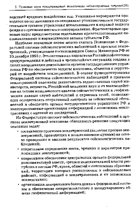 Наиболее значимым актом можно считать Положение о Федеральной системе сейсмологических наблюдений и прогноза землетрясений, утвержденное постановлением Совета Министров РФ от 25 декабря 1993 г. Эта система как подсистема Российской системы предупреждения и действий в чрезвычайных ситуациях создана в целях координации деятельности органов государственного управления РФ по обеспечению защиты населения, объектов и территорий от воздействия землетрясений. В основу функционирования Федеральной системы сейсмологических наблюдений и прогноза землетрясений положены деятельность ведомственных служб министерств, ведомств, Российской академии наук и их взаимодействие на основе комплексного анализа сейсмологических и геофизических данных служб наблюдений и охранных сетей, позволяющих осуществлять оперативный контроль за сейсмической обстановкой и обеспечить органы государственного управления РФ и заинтересованные организации информацией о возможных землетрясениях с оценкой их последствий.