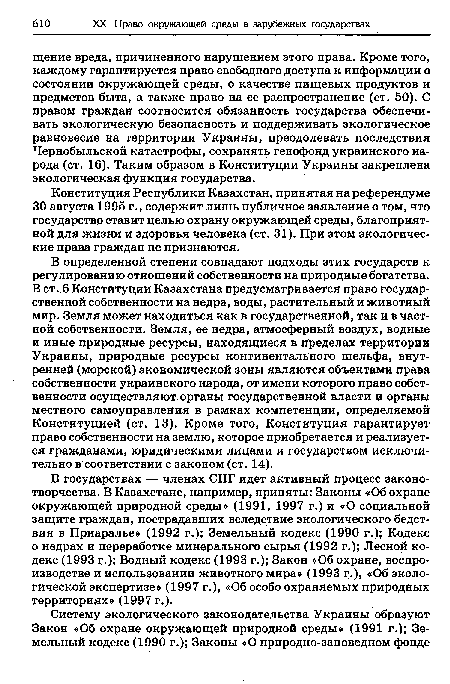 В определенной степени совпадают подходы этих государств к регулированию отношений собственности на природные богатства. В ст. 6 Конституции Казахстана предусматривается право государственной собственности на недра, воды, растительный и животный мир. Земля может находиться как в государственной, так и в частной собственности. Земля, ее недра, атмосферный воздух, водные и иные природные ресурсы, находящиеся в пределах территории Украины, природные ресурсы континентального шельфа, внутренней (морской) экономической зоны являются объектами права собственности украинского народа, от имени которого право собственности осуществляют органы государственной власти и органы местного самоуправления в рамках компетенции, определяемой Конституцией (ст. 13). Кроме того, Конституция гарантирует право собственности на землю, которое приобретается и реализуется гражданами, юридическими лицами и государством исключительно в соответствии с законом (ст. 14).