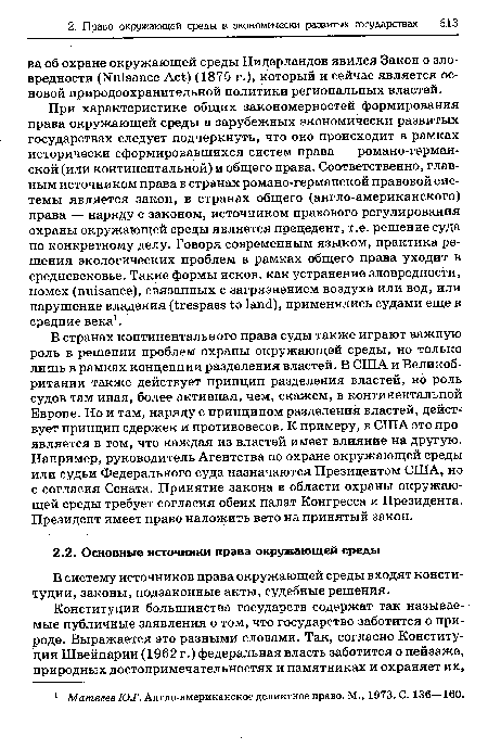 При характеристике общих закономерностей формирования права окружающей среды в зарубежных экономически развитых государствах следует подчеркнуть, что оно происходит в рамках исторически сформировавшихся систем права — романо-германской (или континентальной) и общего права. Соответственно, главным источником права в странах романо-германской правовой системы является закон, в странах общего (англо-американского) права — наряду с законом, источником правового регулирования охраны окружающей среды является прецедент, т.е. решение суда по конкретному делу. Говоря современным языком, практика решения экологических проблем в рамках общего права уходит в средневековье. Такие формы исков, как устранение зловредности, помех (nuisance), связанных с загрязнением воздуха или вод, или нарушение владения (trespass to land), применялись судами еще в средние века1.