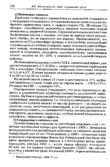 Проблема глобальных климатических изменений связывается с ожидаемым потеплением, которое вызывается техногенными выбросами парниковых газов, в первую очередь СОг. Молекула СОг обладает способностью задерживать тепловое излучение земной поверхности, нагретой Солнцем. Парниковые газы выполняют как бы функцию крыши в теплице, которая не мешает теплу проникнуть внутрь, но не выпускает его наружу. Предполагается, что накопление ССЬ в атмосфере приведет к потеплению, которое будет сопровождаться таянием полярных льдов, подъемом уровня Мирового океана, затоплением густонаселенных приморских низменностей и островных государств, опустыниванием, сокращением летних осадков на 15—20% в основных сельскохозяйственных районах.