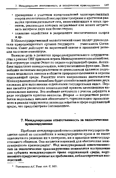 Важную роль в развитии природоохранительного сотрудничества в рамках СНГ призвана играть Межпарламентская ассамблея. В ее структуре создан Отдел по охране окружающей среды. Ассамблея выполняет совещательные, консультативные функции. Важнейшим полезным направлением ее деятельности является подготовка модельных законов в области природопользования и охраны окружающей среды. Развитие этого направления деятельности Межпарламентской ассамблеи будет способствовать решению двух сложных для выполнения отдельными государствами задач. Первая касается увеличения возможностей принять качественные национальные законы. Это особенно актуально с учетом дефицита в ряде государств юристов-экологов. Вторая — посредством разработки модельных законов обеспечивать гармонизацию принимаемого в рамках содружества законодательства в сфере окружающей среды, что предусмотрено Соглашением.