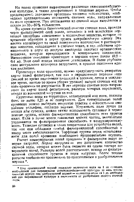 Во время процесса биологической.очистки сточная вода, проходя через фильтрующий слой земли, оставляет в ней вследствие первичной адсорбции взвешенные и коллоидные вещества, которые со временем образуют в порах грунта микробиальную пленку. Эта пленка адсорбирует на своей поверхности коллоидные и растворенные вещества, находящиеся в сточных водах, и под действием проникающего в поры из воздуха кислорода окисляет органические вещества, которые превращаются в минеральные соединения. Интенсивное окисление происходит в верхних слоях почвы (0,2— 0,4 м). Этот слой иногда называют деятельным. В более глубокие слои поступление кислорода затруднено, и процесс окисления идет там медленнее.