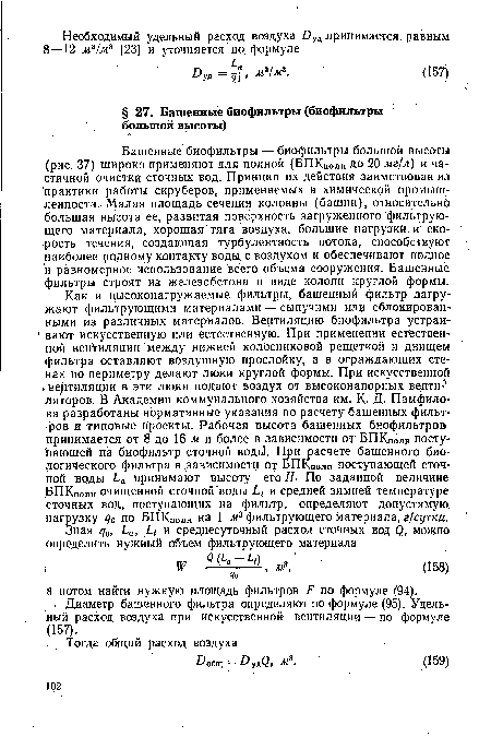 Башенные биофильтры — биофильтры большой высоты (рис. 37) широко применяют для полной (БПКполн до 20 мг/л) и частичной очистки сточных вод. Принцип их действия заимствован из практики работы скруберов, применяемых в химической промышленности. Малая площадь сечения колонны (башни), относительно большая высота ее, развитая поверхность загруженного фильтрующего материала, хорошая тяга воздуха, большие нагрузки, и скорость течения, создающая турбулентность потока, способствуют наиболее ролному контакту воды с воздухом и обеспечивают полное и равномерное использование всего объема сооружения. Башенные фильтры строят из железобетона в виде колонн круглой формы.