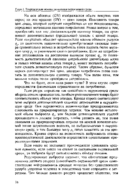 На оси абсцисс (ОХ) изображается объем покупок или спрос; на оси ординат (ОУ) — цена товара. Полезность товара или доход, который получает потребитель от его использования, определяет мотивацию данного потребителя. Решая вопрос о том, приобретать или нет дополнительную единицу товара, он сравнивает дополнительные (предельные) доходы с ценой товара. Если покупатель обладает сравнительно малым объемом ресурса то полезность дополнительно приобретаемой единицы товара сравнительно велика и потребитель готов платить более высокую цену р1 за увеличение своего потребления. Если же потребление установилось на достаточно высоком уровне дг, то полезность дополнительной единицы потребления значительно ниже и только весьма низкая цена товара р2 может заставить потребителя сделать дополнительную покупку. Таким образом, функция спроса соответствует той цене, которую потребитель готов платить за дополнительную единицу товара. Чем выше цена, тем меньше товара готов приобрести потребитель.