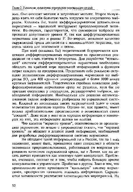 При всей (казалось бы) теоретической безупречности концепции дифференцированных нормативов ее практическая реализация не столь изящна и безупречна. Для разработки “идеальной” системы дифференцированных нормативов необходимо обладать по крайней мере идеальной информацией о функции затрат каждого из предприятий. Представьте себе реальную ситуацию установления дифференцированных нормативов по выбросам Б02 для 400 крупных электростанций и более 1000 менее крупных загрязнителей. Теоретически стройная концепция дифференцированных нормативов сразу же рушится, хотя бы по причине отсутствия у государства, регулирующего выбросы, необходимой информации. Необходимая для решения оптимизационной задачи информация разбросана по управляемой системе. Каждый из нескольких тысяч загрязнителей знает о своих возможностях довольно хорошо. Однако он, как правило, имеет весьма приблизительное представление о возможностях своих “соседей”. Даже если у него есть хорошая информация о некоторых из них, эта информация далеко не полная.