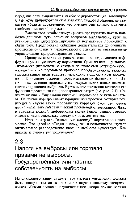 Приведем еще два аргумента, ставящие под сомнение дифференцированную систему нормативов. Один из них — развитие. Экономика динамична и каждый из “объектов регулирования” находится в непрерывном процессе преобразований, включая модернизацию производства, изменение номенклатуры продукции, обновление и замену производственных фондов и т.д. Изменяются условия производства, открывающие новые возможности сокращения выбросов. В результате постоянно меняется его функция предельных природоохранных затрат (см. рис. 2.1). Соответственно и “идеальная система” нормативов должна меняться. Не считая неразрешимых юридических проблем, которые возникнут в случае таких постоянных корректировок, мы имеем дело с неразрешимой технической проблемой оптимизации. Даже в условиях полной информации такую задачу решать гораздо тяжелее, чем предсказать погоду на пять лет вперед.