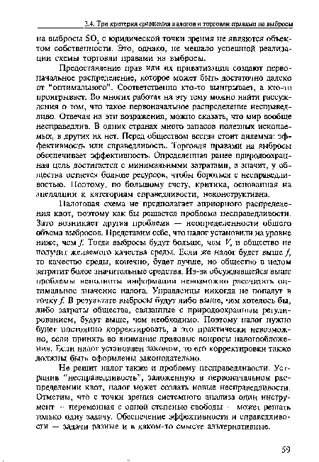 Налоговая схема не предполагает априорного распределения квот, поэтому как бы решается проблема несправедливости. Зато возникает другая проблема — неопределенности общего объема выбросов. Представим себе, что налог установили на уровне ниже, чем / Тогда выбросы будут больше, чем V, и общество не получит желаемого качества среды. Если же налог будет выше /, то качество среды, конечно, будет лучше, но общество в целом затратит более значительные средства. Из-за обсуждавшейся выше проблемы неполноты информации невозможно рассчитать оптимальное значение налога. Управленцы никогда не попадут в точку / В результате выбросы будут либо выше, чем хотелось бы, либо затраты общества, связанные с природоохранным регулированием, будут выше, чем необходимо. Поэтому налог нужно будет постоянно корректировать, а это практически невозможно, если принять во внимание правовые вопросы налогообложения. Если налог установлен законом, то его корректировки также должны быть оформлены законодательно.