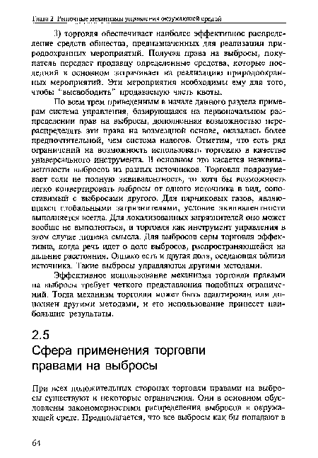 По всем трем приведенным в начале данного раздела примерам система управления, базирующаяся на первоначальном распределении прав на выбросы, дополненная возможностью перераспределять эти права на возмездной основе, оказалась более предпочтительной, чем система налогов. Отметим, что есть ряд ограничений на возможность использовать торговлю в качестве универсального инструмента. В основном это касается неэквивалентности выбросов из разных источников. Торговля подразумевает если не полную эквивалентность, то хотя бы возможность легко конвертировать выбросы от одного источника в вид, сопоставимый с выбросами другого. Для парниковых газов, являющихся глобальными загрязнителями, условие эквивалентности выполняется всегда. Для локализованных загрязнителей оно может вообще не выполняться, и торговля как инструмент управления в этом случае лишена смысла. Для выбросов серы торговля эффективна, когда речь идет о доле выбросов, распространяющейся на дальние расстояния. Однако есть и другая доля, оседающая вблизи источника. Такие выбросы управляются другими методами.