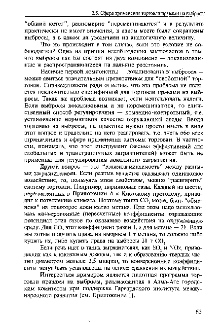 Наличие первой компоненты — локализованных выбросов — может явиться значительным препятствием для “свободной” торговли. Справедливости ради отметим, что эта проблема не является исключительно специфичной для торговли правами на выбросы. Такая же проблема возникает, если использовать налоги. Если выбросы локализованы и не перемешиваются, то единственный способ регулирования — командно-контрольный, т.е. установление нормативов качества окружающей среды. Вводя торговлю на выбросы, на практике нужно просто иметь в виду этот вопрос и правильно на него реагировать, т.е. знать обо всех ограничениях и сфере применения системы торговли. В частности, понимать, что этот инструмент (весьма эффективный для глобальных и трансграничных загрязнителей) может быть не применим для регулирования локального загрязнения.