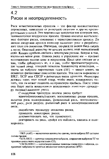 Риск инвестиционных проектов — это фактор множественных переменных, зависящих от рыночной ситуации и других предварительных условий. Эти переменные находятся вне контроля лиц, занимающихся внедрением проекта. Однако имеются неотъемлемые факторы риска, связанные с характеристиками проекта. До начала внедрения проекта инвестор оценивает риск и разрабатывает план его снижения. Очевидно, что риск не может быть сведен к нулю. Опытный инвестор не мечтает достичь этой недосягаемой цели. Каждая прибыль связана с некоторым риском. Вопрос в том, насколько велик риск. Оценка риска и управление им — предмет исследования многих книг и документов. Наша цель состоит не в том, чтобы дублировать их, а в том, чтобы продемонстрировать, как новый товар, который незнаком большинству инвесторов, — квоты на выбросы парниковых газов (ПГ) — может влиять на основные финансовые показатели проекта. Эти квоты выражены в НКЕ1, ЕСВ2 или СЕСВ3 в различных типах проектов. Инвесторы должны знать этот новый товар, чтобы иметь возможность понять, как он может повлиять на проектную прибыль. После этого они будут иметь возможность использовать известную процедуру оценки/снижения риска.