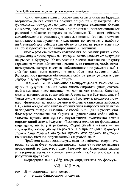 Например, если компания планирует делать какие-то закупки в будущем, то она будет минимизировать риск, связанный с неожиданным повышением цен на эти товары. Конечно, можно закупить весь товар сейчас. А если цена в будущем упадет? Тогда лучше подождать с закупками. Поэтому менеджеры покупают фьючерсы на планируемые в будущем снижения выбросов ПГ, чтобы ожидаемые выгоды от снижения выбросов могли скомпенсировать потери, связанные с колебанием цен на рынке квот. Фьючерсы продаются на биржах и представляют собой обязательства купить или продать определенное количество квот к определенной дате в будущем. Фьючерсы похожи на форвардные контракты, но есть и различия. Форвардный контракт — это соглашение между двумя сторонами. Но при покупке фьючерса только одна сторона обязуется купить или продать некоторое количество квот по определенной стартовой цене.