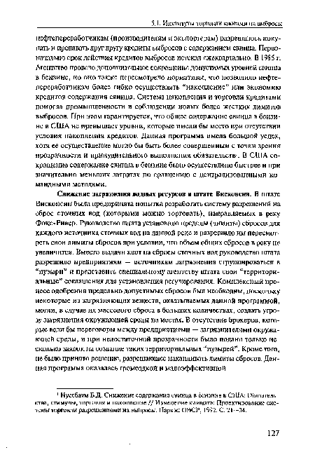 Снижение загрязнения водных ресурсов в штате Висконсин. В штате Висконсин была предпринята попытка разработать систему разрешений на сброс сточных вод (которыми можно торговать), напранляемых в реку Фокс-Ривер. Руководство штата установило пределы (лимиты) сбросов для каждого источника сточных вод на данной реке и разрешило им пересмотреть свои лимиты сбросов при условии, что объем общих сбросов в реку не увеличится. Вместо выдачи квот на сбросы сточных вод руководство штата разрешило предприятиям — источникам загрязнения сгруппироваться в “пузыри” и представить специальному агентству штата свои “территориальные” соглашения для установления регулирования. Комплексный процесс одобрения предельно допустимых сбросов был необходим, поскольку некоторые из загрязняющих веществ, охватываемых данной программой, могли, в случае их массового сброса в больших количествах, создать угрозу загрязнения окружающей среды на местах. В отсутствие брокеров, которые вели бы переговоры между предприятиями — загрязнителями окружающей среды, и при недостаточной прозрачности было подано только несколько заявок на создание таких территориальных “пузырей”. Кроме того, не было принято решение, разрешающее накапливать лимиты сбросов. Данная программа оказалась громоздкой и малоэффективной.