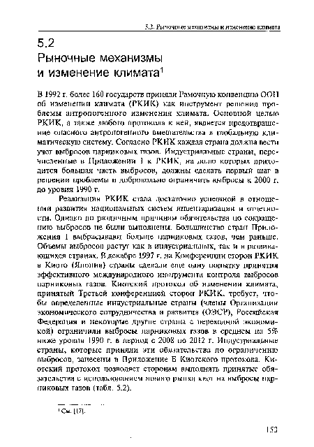 Реализация РКИК стала достаточно успешной в отношении развития национальных систем инвентаризации и отчетности. Однако по различным причинам обязательства по сокращению выбросов не были выполнены. Большинство стран Приложения 1 выбрасывают больше парниковых газов, чем раньше. Объемы выбросов растут как в индустриальных, так и в развивающихся странах. В декабре 1997 г. на Конференции сторон РКИК в Киото (Япония) страны сделали еще одну попытку принятия эффективного международного инструмента контроля выбросов парниковых газов. Киотский протокол об изменении климата, принятый Третьей конференцией сторон РКИК, требует, чтобы определенные индустриальные страны (члены Организации экономического сотрудничества и развития (ОЭСР), Российская Федерация и некоторые другие страны с переходной экономикой) ограничили выбросы парниковых газов в среднем на 5% ниже уровня 1990 г. в период с 2008 по 2012 г. Индустриальные страны, которые приняли эти обязательства по ограничению выбросов, занесены в Приложение Б Киотского протокола. Киотский протокол позволяет сторонам выполнять принятые обязательства с использованием нового рынка квот на выбросы парниковых газов (табл. 5.2).