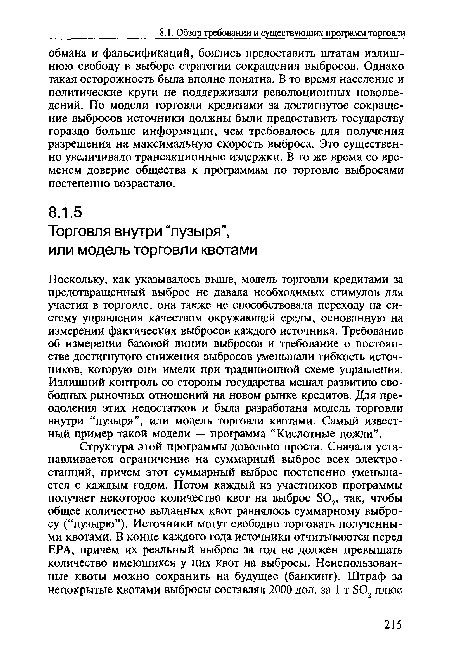 Поскольку, как указывалось выше, модель торговли кредитами за предотвращенный выброс не давала необходимых стимулов для участия в торговле, она также не способствовала переходу на систему управления качеством окружающей среды, основанную на измерении фактических выбросов каждого источника. Требование об измерении базовой линии выбросов и требование о постоянстве достигнутого снижения выбросов уменьшали гибкость источников, которую они имели при традиционной схеме управления. Излишний контроль со стороны государства мешал развитию свободных рыночных отношений на новом рынке кредитов. Для преодоления этих недостатков и была разработана модель торговли внутри “пузыря”, или модель торговли квотами. Самый известный пример такой модели — программа “Кислотные дожди”.