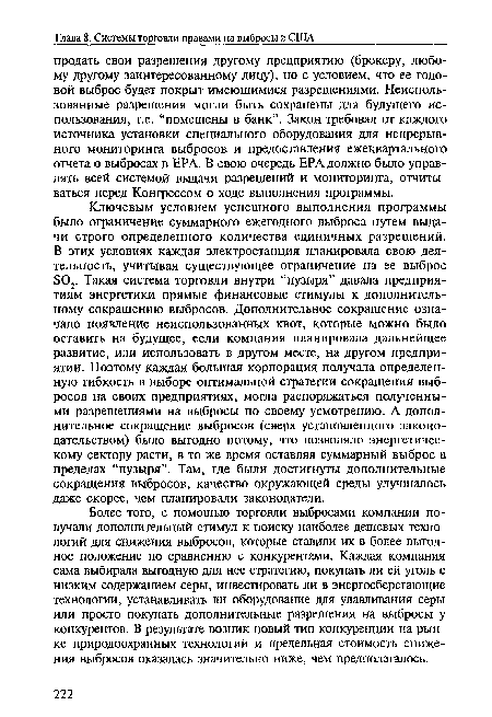 Ключевым условием успешного выполнения программы было ограничение суммарного ежегодного выброса путем выдачи строго определенного количества единичных разрешений. В этих условиях каждая электростанция планировала свою деятельность, учитывая существующее ограничение на ее выброс 802. Такая система торговли внутри “пузыря” давала предприятиям энергетики прямые финансовые стимулы к дополнительному сокращению выбросов. Дополнительное сокращение означало появление неиспользованных квот, которые можно было оставить на будущее, если компания планировала дальнейшее развитие, или использовать в другом месте, на другом предприятии. Поэтому каждая большая корпорация получала определенную гибкость в выборе оптимальной стратегии сокращения выбросов на своих предприятиях, могла распоряжаться полученными разрешениями на выбросы по своему усмотрению. А дополнительное сокращение выбросов (сверх установленного законодательством) было выгодно потому, что позволяло энергетическому сектору расти, в то же время оставляя суммарный выброс в пределах “пузыря”. Там, где были достигнуты дополнительные сокращения выбросов, качество окружающей среды улучшалось даже скорее, чем планировали законодатели.