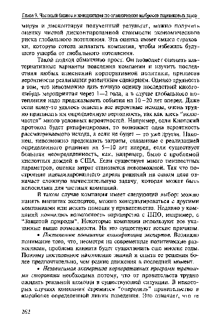 Такой подход обманчиво прост. Он позволяет оценить альтернативные варианты поведения компании и изучить последствия любых изменений корпоративной политики, приписав вероятности реализации различным сценариям. Однако трудность в том, что невозможно дать точную оценку последствий какого-нибудь мероприятия через 1—2 года, а в случае глобального потепления надо предсказывать события на 10—20 лет вперед. Даже если кому-то удалось описать все вероятные исходы, очень трудно приписать им определенную вероятность, так как здесь “включается” много условных вероятностей. Например, если Киотский протокол будет ратифицирован, то возникает одна вероятность рассматриваемого исхода, а если не будет — то уже другая. Наконец, невозможно предсказать затраты, связанные с реализацией определенного решения на 5—10 лет вперед, если существует большая неопределенность, как, например, было с проблемой кислотных дождей в США. Если существует много неизвестных параметров, оценка затрат становится невозможной. Так что построение идеализированного дерева решений на самом деле означает сложную вычислительную задачу, которая может быть непосильна для частных компаний.