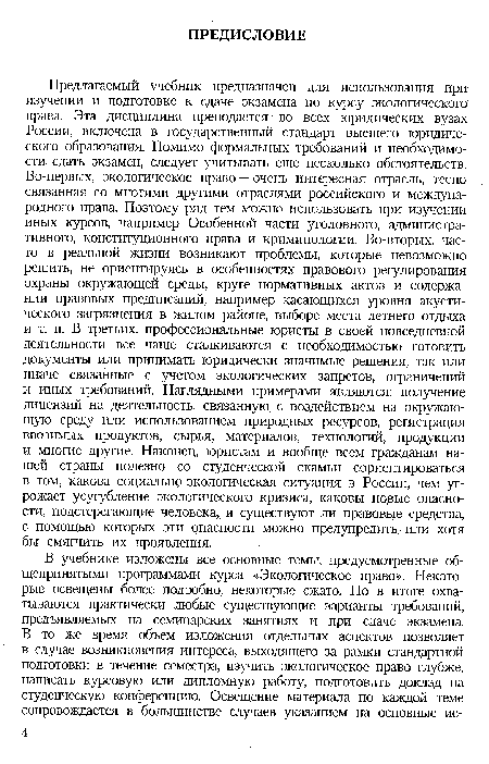 Предлагаемый учебник предназначен для использования при изучении и подготовке к сдаче экзамена по курсу экологического права. Эта дисциплина преподается во всех юридических вузах России, включена в государственный стандарт высшего юридического образования. Помимо формальных требований и необходимости сдать экзамен, следует учитывать еще несколько обстоятельств. Во-первых, экологическое право — очень интересная отрасль, тесно связанная со многими другими отраслями российского и международного права. Поэтому ряд тем можно использовать при изучении иных курсов, например Особенной части уголовного, административного, конституционного права и криминологии. Во-вторых, часто в реальной жизни возникают проблемы, которые невозможно решить, не ориентируясь в особенностях правового регулирования охраны окружающей среды, круге нормативных актов и содержании правовых предписаний, например касающихся уровня акустического загрязнения в жилом районе, выборе места летнего отдыха и т. п. В третьих, профессиональные юристы в своей повседневной деятельности все чаще сталкиваются с необходимостью готовить документы или принимать юридически значимые решения, так или иначе связанные с учетом экологических запретов, ограничений и иных требований. Наглядными примерами являются: получение лицензий на деятельность, связанную, с воздействием на окружающую среду или использованием природных ресурсов, регистрация ввозимых продуктов, сырья, материалов, технологий, продукции и многие другие. Наконец, юристам и вообще всем гражданам нашей страны полезно со студенческой скамьи сориентироваться в том, какова социально-экологическая ситуация в России, чем угрожает усугубление экологического кризиса, каковы новые опасности, подстерегающие человека, и существуют ли правовые средства, с помощью которых эти опасности можно предупредить или хотя бы смягчить их проявления.