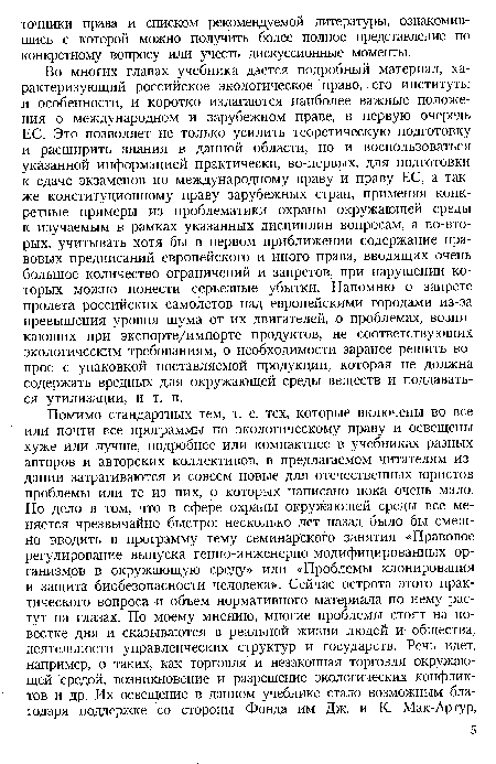 Во многих главах учебника дается подробный материал, характеризующий российское экологическое право, его институты и особенности, и коротко излагаются наиболее важные положения о международном и зарубежном праве, в первую очередь ЕС. Это позволяет не только усилить теоретическую подготовку и расширить знания в данной области, но и воспользоваться указанной информацией практически, во-первых, для подготовки к сдаче экзаменов по международному праву и праву ЕС, а также конституционному праву зарубежных стран, применяя конкретные примеры из проблематики охраны окружающей среды к изучаемым в рамках указанных дисциплин вопросам, а во-вторых, учитывать хотя бы в первом приближении содержание правовых предписаний европейского и иного права, вводящих очень большое количество ограничений и запретов, при нарушении которых можно понести серьезные убытки. Напомню о запрете пролета российских самолетов над европейскими городами из-за превышения уровня шума от их двигателей, о проблемах, возникающих при экспорте/импорте продуктов, не соответствующих экологическим требованиям, о необходимости заранее решить вопрос с упаковкой поставляемой продукции, которая не должна содержать вредных для окружающей среды веществ и поддаваться утилизации, и т. п.