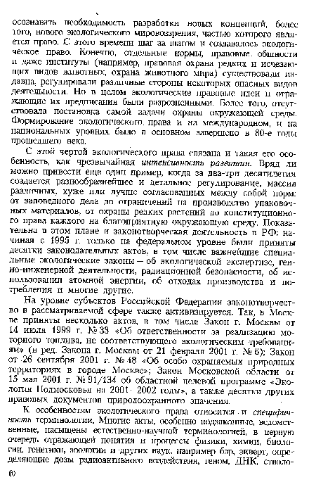 С этой чертой экологического права связана и такая его особенность, как чрезвычайная интенсивность развития. Вряд ли можно привести еще один пример, когда за два-три десятилетия создается разнообразнейшее и детальное регулирование, массив различных, хуже или лучше согласованных между собой норм: от заповедного дела до ограничений на производство упаковочных материалов, от охраны редких растений до конституционного права каждого на благоприятную окружающую среду. Показательна в этом плане и законотворческая деятельность в РФ: начиная с 1995 г. только на федеральном уровне были приняты десятки законодательных актов, в том числе важнейшие специальные экологические законы — об экологической экспертизе, ген-но-инженерной деятельности, радиационной безопасности, об использовании атомной энергии, об отходах производства и потребления и многие другие.