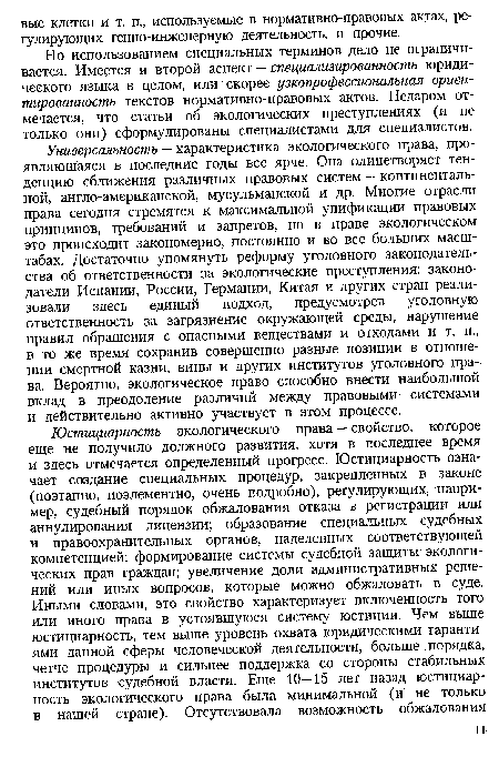 Универсальность — характеристика экологического права, проявляющаяся в последние годы все ярче. Она олицетворяет тенденцию сближения различных правовых систем — континентальной, англо-американской, мусульманской и др. Многие отрасли права сегодня стремятся к максимальной унификации правовых принципов, требований и запретов, но в праве экологическом это происходит закономерно, постоянно и во все больших масштабах. Достаточно упомянуть реформу уголовного законодательства об ответственности за экологические преступления: законодатели Испании, России, Германии, Китая и других стран реализовали здесь единый подход, предусмотрев уголовную ответственность за загрязнение окружающей среды, нарушение правил обращения с опасными веществами и отходами и т. п., в то же время сохранив совершенно разные позиции в отношении смертной казни, вины и других институтов уголовного права. Вероятно, экологическое право способно внести наиболыиой вклад в преодоление различий между правовыми системами и действительно активно участвует в этом процессе.