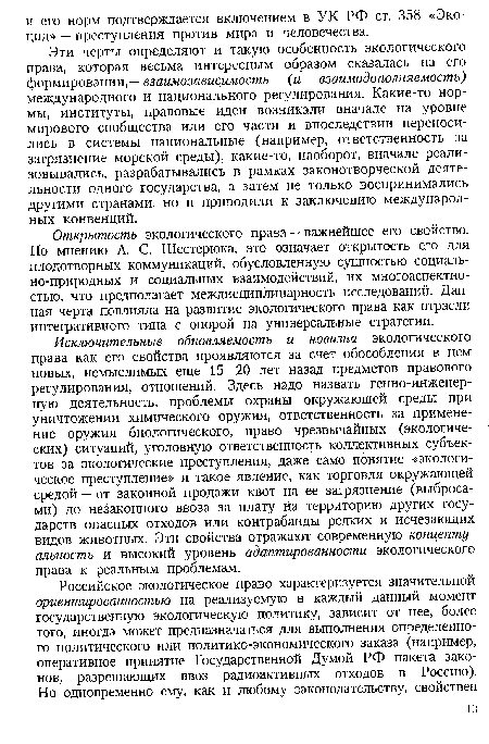 Исключительные обновляемость и новизна экологического права как его свойства проявляются за счет обособления в нем новых, немыслимых еще 15—20 лет назад предметов правового регулирования, отношений. Здесь надо назвать генно-инженерную деятельность, проблемы охраны окружающей среды при уничтожении химического оружия, ответственность за применение оружия биологического, право чрезвычайных (экологических) ситуаций, уголовную ответственность коллективных субъектов за экологические преступления, даже само понятие «экологическое преступление» и такое явление, как торговля окружающей средой — от законной продажи квот на ее загрязнение (выбросами) до незаконного ввоза за плату на территорию других государств опасных отходов или контрабанды редких и исчезающих видов животных. Эти свойства отражают современную концептуальность и высокий уровень адаптированности экологического права к реальным проблемам.