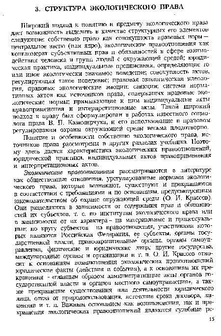 Широкий подход к понятию и предмету экологического права дает возможность выделить в качестве структурных его элементов следующие: собственно право как совокупность правовых норм — центральное звено (или ядро), экологические правоотношения как конгломерат субъективных прав и обязанностей в сфере взаимодействия человека и групп людей с окружающей средой; юридическая практика, индивидуальные предписания, определяющие то или иное экологически значимое поведение; совокупность актов, регулирующих такое поведение; правовая экологическая идеология, правовые экологические эмоции; санкции; система нормативных актов как источников права, содержащих правовые экологические нормы; примыкающие к ним индивидуальные акты правоприменения и интерпретационные акты. Такой широкий подход к праву был сформулирован в работах известного социолога права В. П. Казимирчука, и его использование в правовом регулировании охраны окружающей среды весьма плодотворно.