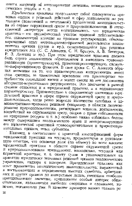 Юридическая практика представляет собой совокупность правовых оценок и решений, действий и сфер деятельности по реализации (позитивной и негативной) предписаний законодательства об охране окружающей среды и природопользовании. В отечественной литературе всегда подчеркивалось, что юридическая практика — это специфический участок правовой действительности, оказывающий влияние на правовое регулирование, объективированный опыт индивидуально-правовой деятельности компетентных органов (судов и пр.), складывающийся при решении юридических дел (С. С. Алексеев, С. Н. Братусь, А. Б. Венгеров, Р. 3. Лившиц и др.). При этом юридическая практика должна быть строго подзаконным образованием и выполнять правонаправляющую (ориентирующую), правоконкретизирующую, сигнально-информационную функции. В свое время С. С. Алексеев обратил внимание на то, что правотворческая конкретизация имеет свои границы, за известными пределами она противоречит потребностям социальной жизни и может свести на нет достоинства абстрактно-нормативного регулирования. Это замечание в равной степени относится и к юридической практике, и к подзаконному нормотворчеству. Применительно к современному состоянию юридической практики в сфере охраны окружающей среды и природопользования, когда резко возросло количество судебных и административно-правовых решений (например, в области лицензирования природопользования, регистрации веществ, деятельности, воздействий на окружающую среду, споров о праве собственности на природные ресурсы и т. п.) особенно важно соблюдать баланс между содержанием экологического права и конкретизирующей его юридической практикой правоохранительных и природоохранительных органов, иных субъектов.