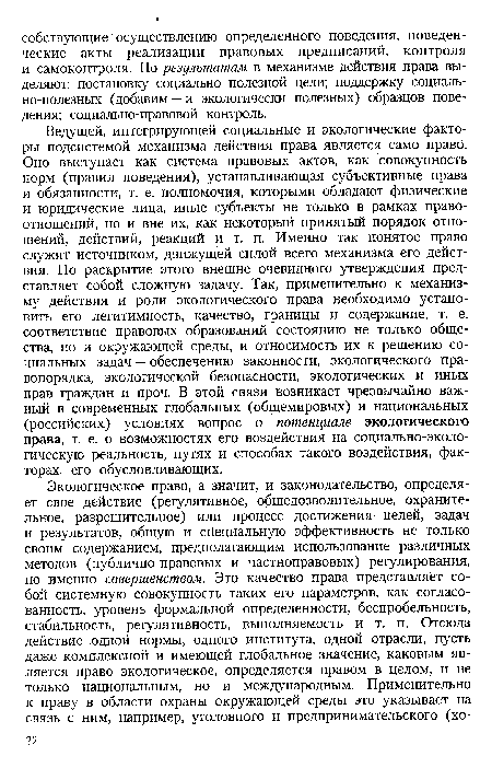 Ведущей, интегрирующей социальные и экологические факторы подсистемой механизма действия права является само право. Оно выступает как система правовых актов, как совокупность норм (правил поведения), устанавливающая субъективные права и обязанности, т. е. полномочия, которыми обладают физические и юридические лица, иные субъекты не только в рамках правоотношений, но и вне их, как некоторый принятый порядок отношений, действий, реакций и т. п. Именно так понятое право служит источником, движущей силой всего механизма его действия. Но раскрытие этого внешне очевидного утверждения представляет собой сложную задачу. Так, применительно к механизму действия и роли экологического права необходимо установить его легитимность, качество, границы и содержание, т. е. соответствие правовых образований состоянию не только общества, но и окружающей среды, и относимость их к решению социальных задач — обеспечению законности, экологического правопорядка, экологической безопасности, экологических и иных прав граждан и проч. В этой связи возникает чрезвычайно важный в современных глобальных (общемировых) и национальных (российских) условиях вопрос о потенциале экологического права, т. е. о возможностях его воздействия на социально-экологическую реальность, путях и способах такого воздействия, факторах, его обусловливающих.