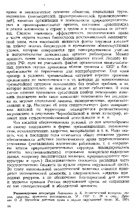 Что касается обеспечивающих условий, то они многообразны по своему содержанию и форме: организационные, экономические, психологические, кадровые, материальные и т. п. Надо сказать, что в последние годы отмечается общее снижение уровня обеспеченности действия экологического права перечисленными условиями (уменьшилось количество работников, т. е. сокращены штаты природоохранительных структур, ликвидировались (иногда восстанавливались) отдельные контрольно-надзорные звенья, например экологическая милиция, природоохранные прокуратуры и проч.) Последовательно снижается расходная часть государственного бюджета на нужды охраны окружающей среды. Во главу национальной экологической политики ставится приоритет экономической ценности, а следовательно, «отдачи» природных ресурсов, а не обеспечение благоприятной для жизни и здоровья граждан России окружающей среды, не сохранение ее как самодавлеющей и абсолютной ценности.