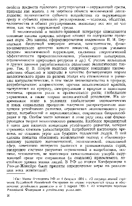 В экологической и эколого-правовой литературе описываются основные законы природы, которые влияют на содержание правовых норм. Это законы, сформулированные академиком В. И. Вернадским,— биогенной миграции атомов, константности, физико-химического единства живого вещества, другими учеными (законы экологической корреляции, снижения энергетической эффективности природопользования, убывающего плодородия, ограниченности природных ресурсов и др.). С учетом названных и других законов разрабатываются различные экологические теории. Так, В. В. Петров выделял следующие концепции взаимодействия общества и природы в качестве формирующих нормы экологического права на разных этапах его становления и развития: натуралистические, в том числе невмешательства в природу; потребительские; алармистские; причин экологического кризиса, наступления на природу, саморегуляции в природе и адаптации человека; пределов роста и органического роста; глобального управления, а также теорию экологической революции. На современном этапе в условиях глобализации экономических и иных социальных процессов получили распространение концепции устойчивого развития, ограничения экономического развития, потребностей и народонаселения, сохранения биоразнообразия и пр. Особое место занимает в этом ряду пока еще формирующаяся теория экологического развития. Наиболее продвинутой в наши дни является концепция устойчивого развития, которая стремится сочетать удовлетворение потребностей настоящего времени, не создавая угроз для будущих поколений людей. В ней сделана попытка обосновать комплексный подход к сбалансированному развитию экономической, экологической, социальной сфер, сочетанию интересов развитых и развивающихся стран, внедрению системы разумных ограничений в потреблении, технике, технологиях, не наносящих невосполнимого ущерба окружающей среде при сохранении (и создании) приемлемого, достойного уровня жизни людей. В РФ по итогам Конференции в Рио-де-Жанейро были приняты определенные меры по реализации этих положений1.