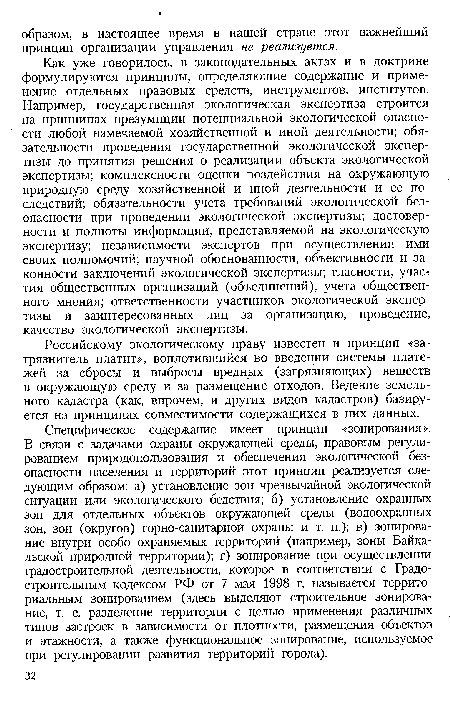 Специфическое содержание имеет принцип «зонирования». В связи с задачами охраны окружающей среды, правовым регулированием природопользования и обеспечения экологической безопасности населения и территорий этот принцип реализуется следующим образом: а) установление зон чрезвычайной экологической ситуации или экологического бедствия; б) установление охранных зон для отдельных объектов окружающей среды (водоохранных зон, зон (округов) горно-санитарной охраны и т. п.); в) зонирование внутри особо охраняемых территорий (например, зоны Байкальской природной территории); г) зонирование при осуществлении градостроительной деятельности, которое в соответствии с Градостроительным кодексом РФ от 7 мая 1998 г. называется территориальным зонированием (здесь выделяют строительное зонирование, т. е. разделение территории с целью применения различных типов застроек в зависимости от плотности, размещения объектов и этажности, а также функциональное зонирование, используемое при регулировании развития территорий города).