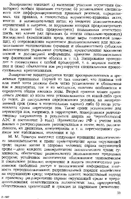 Зонирование характеризуется также пространственным и временным признаками. Первый из них означает, что границы той или иной зоны должны быть четко установлены и обозначены как в документах, так и на местности, описаны особенности и определена общая площадь зоны. Второй признак может проявляться двояко: а) когда зона устанавливается на какой-либо срок (в годах, до наступления определенного условия, на неопределенный срок (зоны в национальных парках) либо б) когда установлены сроки пересмотра зон. Такие сроки установлены для пересмотра зон, например, в территориях, подвергшихся радиоактивному загрязнению в результате аварии на Чернобыльской АЭС и составляют 3 года). Правительство РФ с учетом всех данных о распространении радионуклидов в почве, воде, растительности, их движения, концентрации и т. п. пересматривает границы зон наблюдения, отселения и пр.