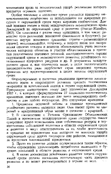 Особое внимание в последнее время уделяется принципу ответственности государства за использование им природных ресурсов и окружающей среды перед мировым сообществом. Данный принцип введен в ткань международного экологического права Декларацией по окружающей среде и развитию (Рио-де-Жанейро, 1992). Он сочетается с рядом иных принципов, в том числе: равенство прав различных поколений (нынешнего и будущих); равенство внутри поколения (развитые страны — развивающиеся1 страны), воплощающийся, например, в запрете ввоза для захоронения опасных отходов и веществ; обязательность учета экологических интересов общества и участия общественности в приняв тии экологически значимых решений; интегрированность охраны окружающей среды и экономического развития; устойчивость использования природных ресурсов и др. В документах международного права и, как отмечалось выше, в актах экологического законодательства ряда зарубежных стран закреплен принцип принятия мер предосторожности в целях защиты окружающей среды.