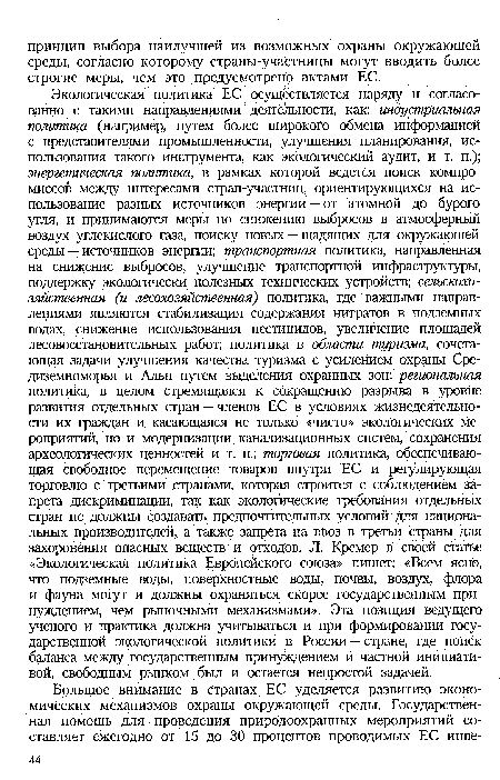 Экологическая политика ЕС осуществляется наряду и согласованно с такими направлениями деятельности, как: индустриальная политика (например, путем более широкого обмена Информацией с представителями промышленности, улучшения планирования, использования такого инструмента, как экологический аудит, и т. п.); энергетическая политика, в рамках которой ведется поиск компромиссов между интересами стран-участниц, ориентирующихся на использование разных источников энергии — от атомной до бурого угля, и принимаются меры по снижению выбросов в атмосферный воздух углекислого газа, поиску новых — щадящих для окружающей среды — источников энергии; транспортная политика, направленная на снижение выбросов, улучшение транспортной Инфраструктуры, поддержку экологически полезных технических устройств; сельскохозяйственная (и лесохозяйственная) политика, где важными направлениями являются стабилизация содержания нитратов в подземных водах, снижение использования пестицидов, увеличение площадей лесовосстановительных работ; политика в области туризма, сочетающая задачи улучшения качества туризма с усилением охраны Средиземноморья и Альп путем выделения охранных зон; региональная политика, в целом стремящаяся к сокращению разрыва в уровне развития отдельных стран —членов ЕС в условиях жизнедеятельности их граждан и касающаяся не только «чисто» экологических мероприятий, но и модернизации канализационных систем, сохранения археологических ценностей и т. п.; торговая политика, обеспечивающая свободное перемещение товаров внутри ЕС и регулирующая торговлю с третьими странами, которая строится с соблюдением запрета дискриминации, так как экологические требования отдельных стран не должны создавать предпочтительных условий Для национальных производителей, а также запрета на ввоз в третьи Страны для захоронения опасных веществ и отходов. Л. Кремер в своей статье «Экологическая политика Европейского союза» пишет: «Всем ясно, что подземные воды, поверхностные воды, почвы, воздух, флора и фауна могут и должны охраняться скорее государственным принуждением, чем рыночными механизмами». Эта позиция ведущего ученого и практика должна учитываться и при формировании государственной экологической политики в России — стране, где поиск баланса между государственным принуждением и частной инициативой, свободным рынком был и остается непростой задачей.