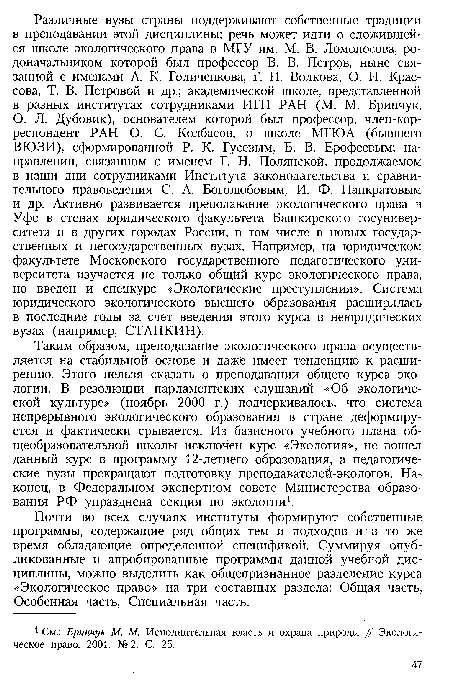 Таким образом, преподавание экологического права осуществляется на стабильной основе и даже имеет тенденцию к расширению. Этого нельзя сказать о преподавании общего курса, экологии. В резолюции парламентских слушаний «Об экологической культуре» (ноябрь 2000 г.) подчеркивалось, что система непрерывного экологического образования в стране деформируется и фактически срывается. Из базисного учебного плана общеобразовательной школы исключен курс «Экология», не вошел данный курс в программу 12-летнего образования, а педагогические вузы прекращают подготовку преподавателей-экологов. Наконец, в Федеральном экспертном совете Министерства образования РФ упразднена секция по экологии1.