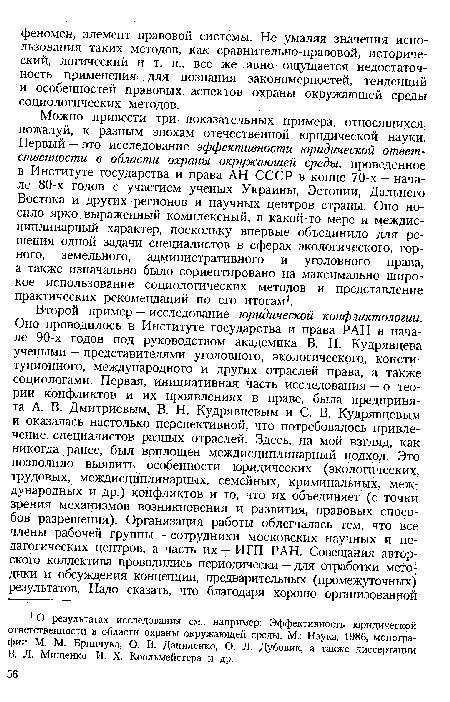 Можно привести три показательных примера, относящихся, пожалуй, к разным эпохам отечественной юридической науки. Первый — это исследование эффективности юридической ответственности в области охраны окружающей среды, проведенное в Институте государства и права АН СССР в конце 70-х — начале 80-х годов с участием ученых Украины, Эстонии, Дальнего Востока и других регионов и научных центров страны. Оно носило ярко выраженный комплексный, в какой-то мере и междисциплинарный характер, поскольку впервые объединило для решения одной задачи специалистов в сферах экологического, горного, земельного, административного и уголовного права, а также изначально было сориентировано на максимально широкое использование социологических методов и представление практических рекомендаций по его итогам1.