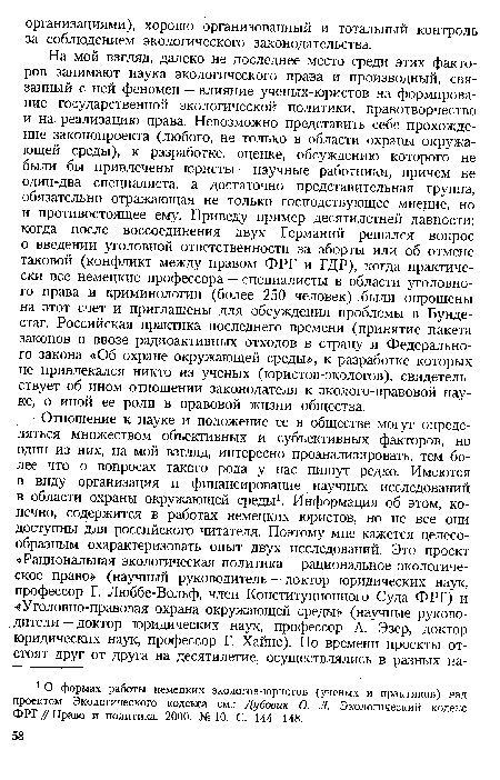 На мой взгляд, далеко не последнее место среди этих факторов занимают наука экологического права и производный, связанный с ней феномен — влияние ученых-юристов на формирование государственной экологической политики, правотворчество и на реализацию права. Невозможно представить себе прохождение законопроекта (любого, не только в области охраны окружающей среды), к разработке, оценке, обсуждению которого не были бы привлечены юристы — научные работники, причем не один-два специалиста, а достаточно представительная группа, обязательно отражающая не только господствующее мнение, но и противостоящее ему. Приведу пример десятилетней давности: когда после воссоединения двух Германий решался вопрос о введении уголовной ответственности за аборты или об отмене таковой (конфликт между правом ФРГ и ГДР), когда практически все немецкие профессора — специалисты в области уголовного права и криминологии (более 250 человек) были опрошены на этот счет и приглашены для обсуждения проблемы в Бундестаг. Российская практика последнего времени (принятие пакета законов о ввозе радиоактивных отходов в страну и Федерального закона «Об охране окружающей среды», к разработке которых не привлекался никто из ученых (юристов-экологов), свидетельствует об ином отношении законодателя к эколого-правовой науке, о иной ее роли в правовой жизни общества.