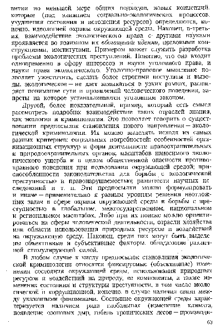 Другой, более показательный, пример, который есть смысл рассмотреть подробно: взаимодействие таких отраслей знания, как экология и криминология. Это позволяет говорить о существовании предпосылок становления нового направления — экологической криминологии. Их можно выделять исходя из самых разных критериев: социальных потребностей; особенностей организационных структур и форм деятельности правоохранительных и природоохранительных органов; масштабов наносимого экологического ущерба и в целом общественной опасности противоправного поведения при пользовании окружающей средой; приспособленности законодательства для борьбы с экологической преступностью и правонарушаемостью; развитости научных исследований и т. п. Эти предпосылки можно формулировать и иначе — применительно к разным уровням решения неотложных задач в сфере охраны окружающей среды и борьбы с преступностью в глобальном, межгосударственном, национальном и региональном масштабах. Либо при их поиске можно ориентироваться на сферы человеческой деятельности, отрасли хозяйства или области использования природных ресурсов и воздействий на окружающую среду. Наконец, среди них могут быть выделены объективные и субъективные факторы, обладающие различной стимулирующей силой.