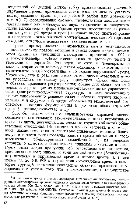 Третий пример касается взаимосвязей между медицинским и экологическим правом, которые в самом общем виде определяются одним из принципов Декларации, принятой в 1992 г. в Рио-де-Жанейро: «Люди имеют право на здоровую жизнь в гармонии с природой». Эта идея, по сути, и предопределяет цели и направления взаимодействия медицины и экологии, законодательства о здравоохранении и об охране окружающей среды. Черты сходства и различия между этими двумя отраслями можно проследить по целому ряду параметров. Среди них: цели и объекты правового регулирования; общие для обеих отраслей нормы и содержащие их нормативно-правовые акты; управленческие (контрольно-надзорные) структуры, в чью компетенцию входит одновременно решение задач в области охраны здоровья населения и окружающей среды, обеспечения экологической безопасности; история формирования и развития обеих отраслей права (и законодательства) и др.