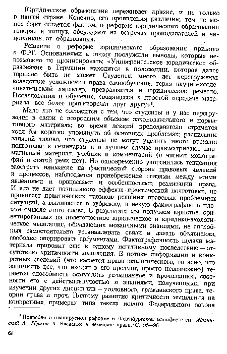 Решение о реформе юридического образования принято в ФРГ. Основаниями к этому послужили выводы, которые невозможно не процитировать: «Университетское юридическое образование в Германии находится в положении, которое далее терпимо быть не может. Студенты много лет перегружены; вследствие усложнения права самообучение, теряя научно-исследовательский характер, превращается в юридическое ремесло. Исследования и обучение, сводящееся к простой передаче материала, все более противоречат друг другу»1.